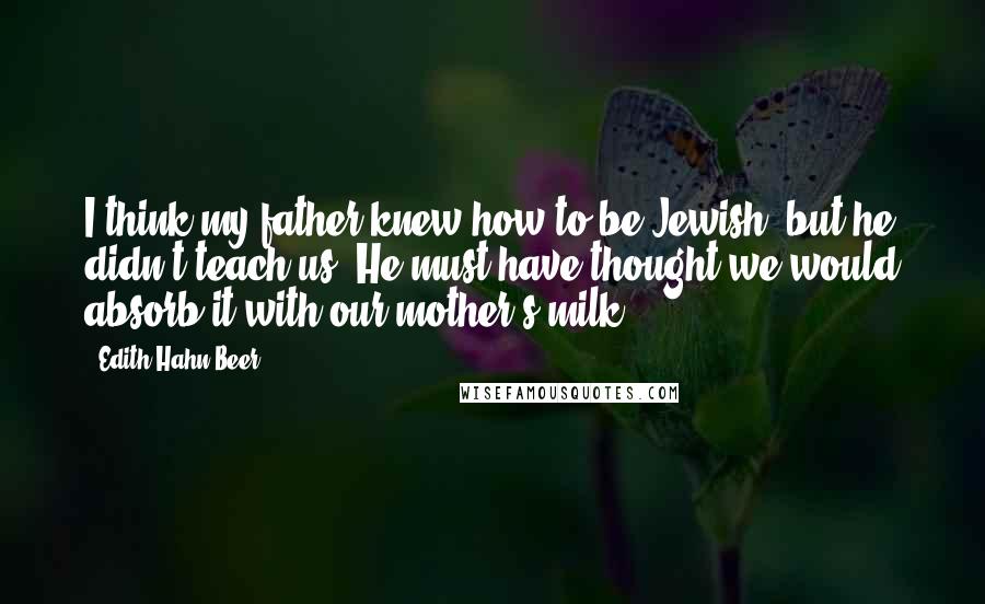 Edith Hahn Beer Quotes: I think my father knew how to be Jewish, but he didn't teach us. He must have thought we would absorb it with our mother's milk.