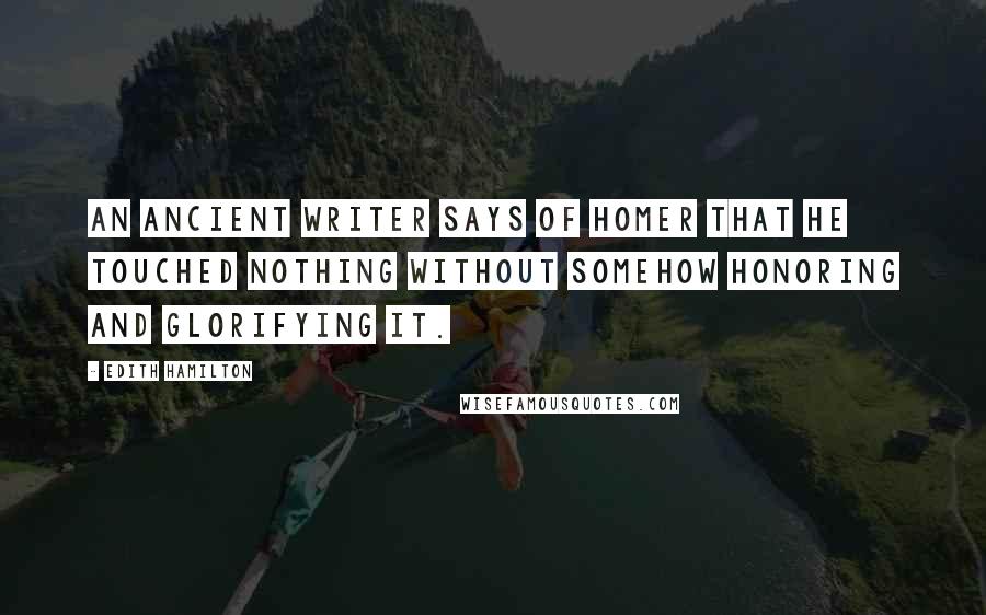 Edith Hamilton Quotes: An ancient writer says of Homer that he touched nothing without somehow honoring and glorifying it.