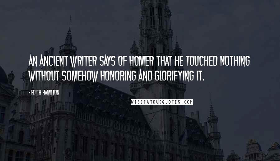 Edith Hamilton Quotes: An ancient writer says of Homer that he touched nothing without somehow honoring and glorifying it.