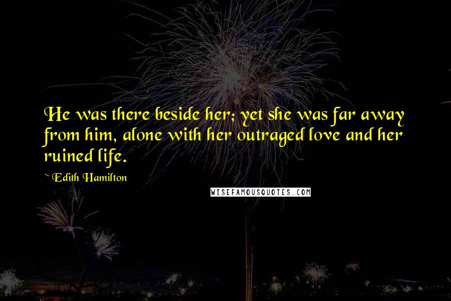 Edith Hamilton Quotes: He was there beside her; yet she was far away from him, alone with her outraged love and her ruined life.