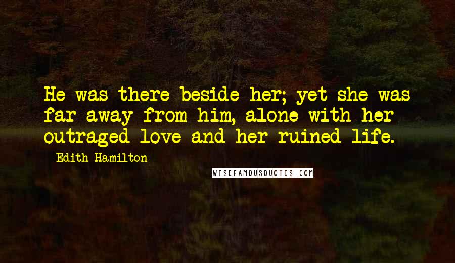 Edith Hamilton Quotes: He was there beside her; yet she was far away from him, alone with her outraged love and her ruined life.