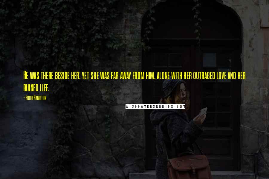 Edith Hamilton Quotes: He was there beside her; yet she was far away from him, alone with her outraged love and her ruined life.