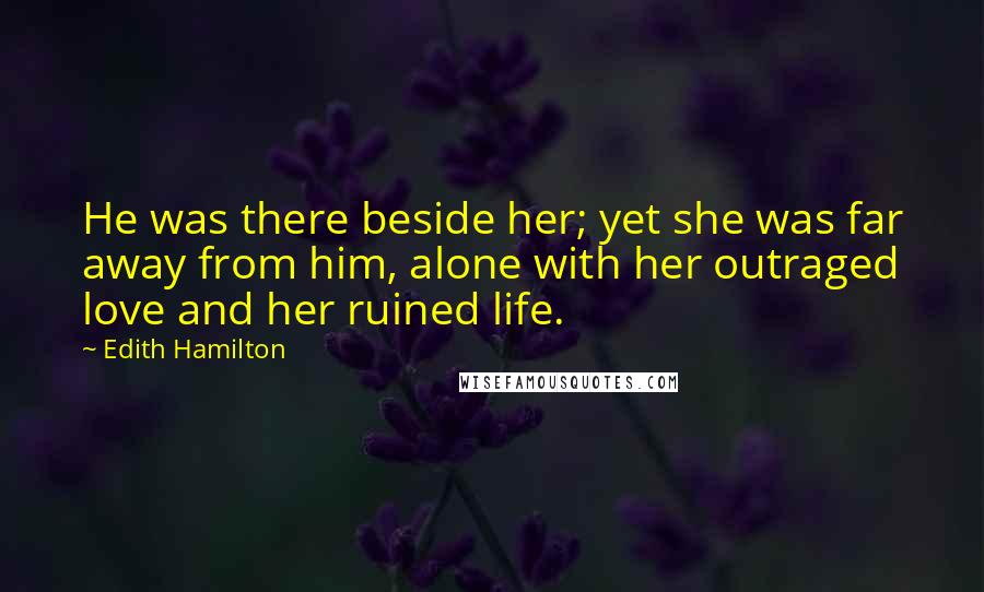 Edith Hamilton Quotes: He was there beside her; yet she was far away from him, alone with her outraged love and her ruined life.