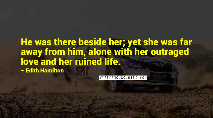 Edith Hamilton Quotes: He was there beside her; yet she was far away from him, alone with her outraged love and her ruined life.