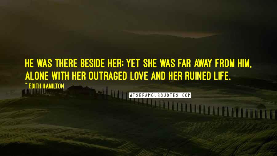 Edith Hamilton Quotes: He was there beside her; yet she was far away from him, alone with her outraged love and her ruined life.