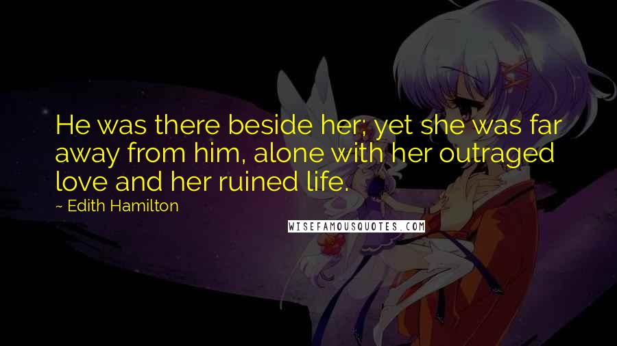 Edith Hamilton Quotes: He was there beside her; yet she was far away from him, alone with her outraged love and her ruined life.