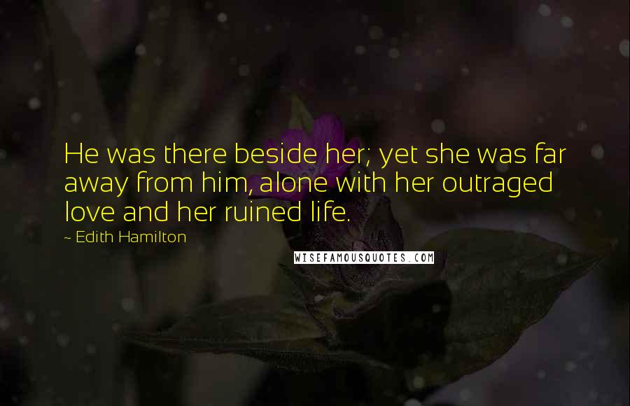 Edith Hamilton Quotes: He was there beside her; yet she was far away from him, alone with her outraged love and her ruined life.