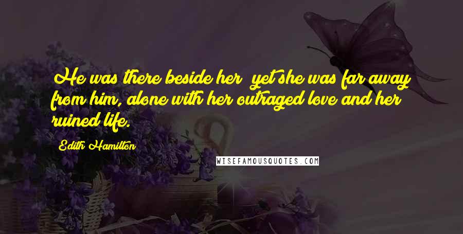 Edith Hamilton Quotes: He was there beside her; yet she was far away from him, alone with her outraged love and her ruined life.