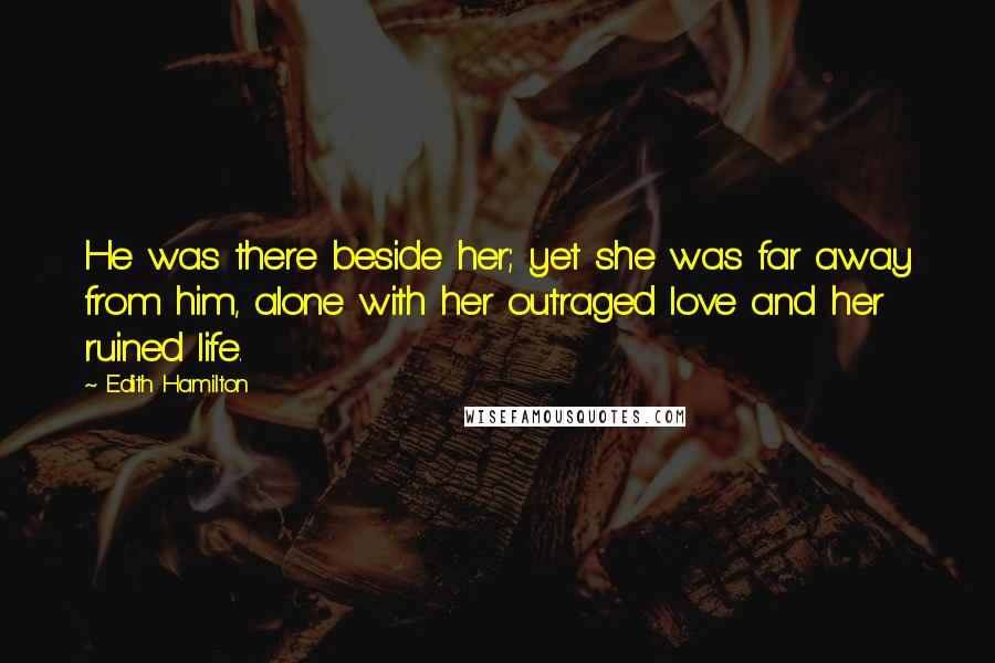 Edith Hamilton Quotes: He was there beside her; yet she was far away from him, alone with her outraged love and her ruined life.