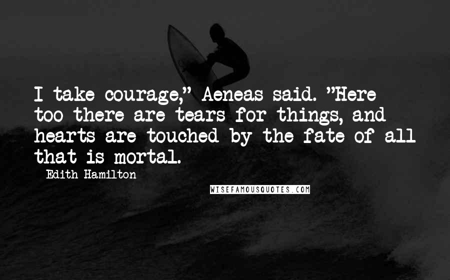 Edith Hamilton Quotes: I take courage," Aeneas said. "Here too there are tears for things, and hearts are touched by the fate of all that is mortal.