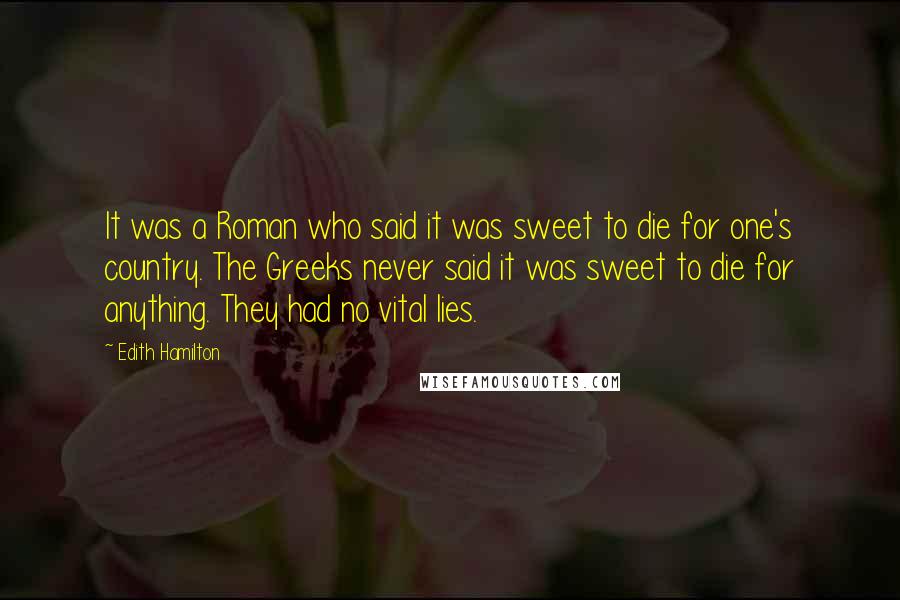 Edith Hamilton Quotes: It was a Roman who said it was sweet to die for one's country. The Greeks never said it was sweet to die for anything. They had no vital lies.