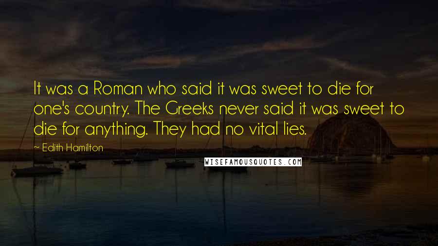 Edith Hamilton Quotes: It was a Roman who said it was sweet to die for one's country. The Greeks never said it was sweet to die for anything. They had no vital lies.