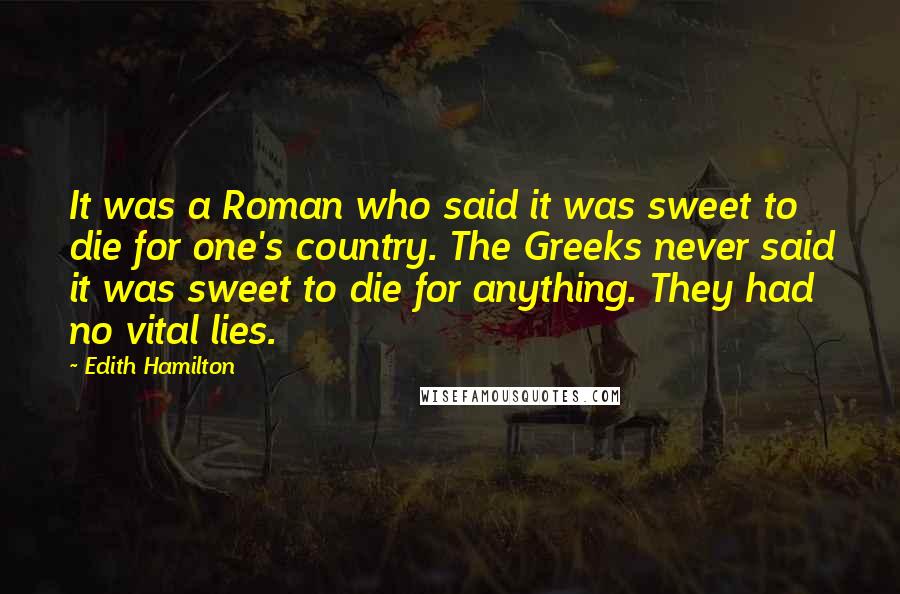 Edith Hamilton Quotes: It was a Roman who said it was sweet to die for one's country. The Greeks never said it was sweet to die for anything. They had no vital lies.