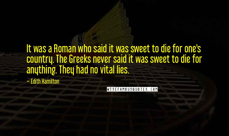 Edith Hamilton Quotes: It was a Roman who said it was sweet to die for one's country. The Greeks never said it was sweet to die for anything. They had no vital lies.