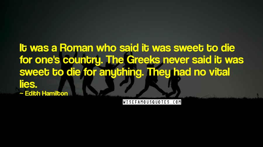 Edith Hamilton Quotes: It was a Roman who said it was sweet to die for one's country. The Greeks never said it was sweet to die for anything. They had no vital lies.