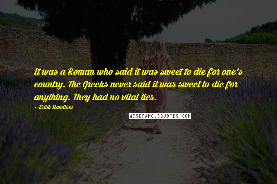 Edith Hamilton Quotes: It was a Roman who said it was sweet to die for one's country. The Greeks never said it was sweet to die for anything. They had no vital lies.