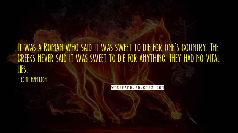 Edith Hamilton Quotes: It was a Roman who said it was sweet to die for one's country. The Greeks never said it was sweet to die for anything. They had no vital lies.