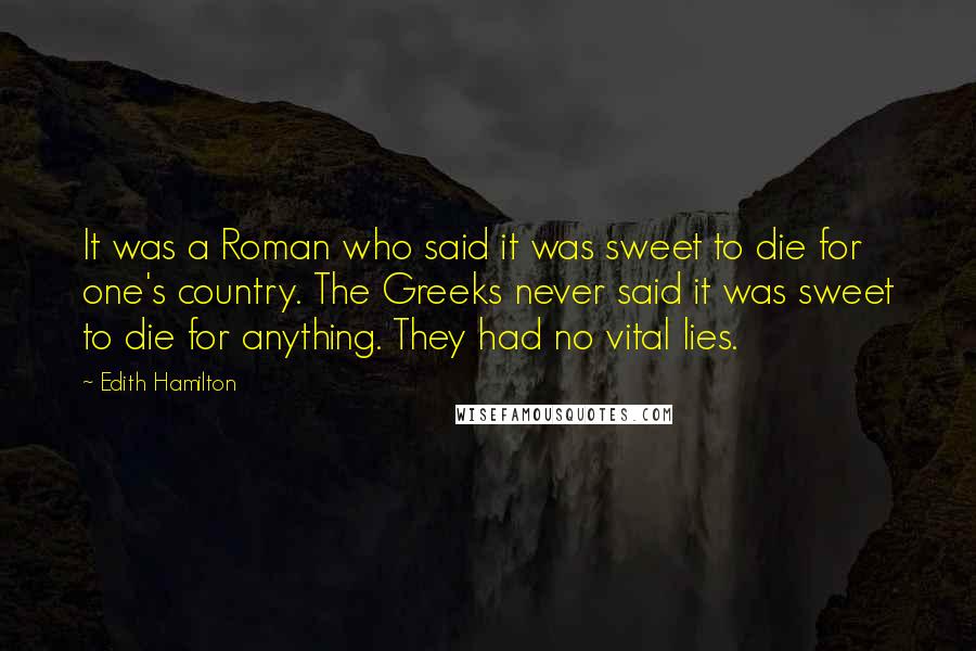Edith Hamilton Quotes: It was a Roman who said it was sweet to die for one's country. The Greeks never said it was sweet to die for anything. They had no vital lies.