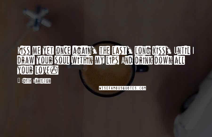 Edith Hamilton Quotes: Kiss me yet once again, the last, long kiss, Until I draw your soul within my lips And drink down all your love.