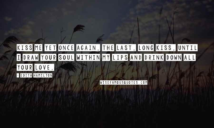 Edith Hamilton Quotes: Kiss me yet once again, the last, long kiss, Until I draw your soul within my lips And drink down all your love.