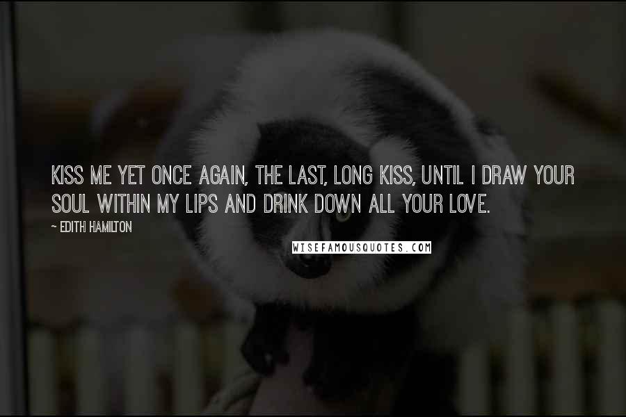 Edith Hamilton Quotes: Kiss me yet once again, the last, long kiss, Until I draw your soul within my lips And drink down all your love.