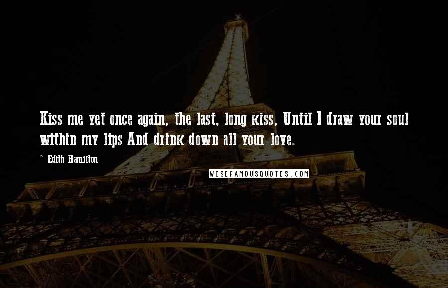 Edith Hamilton Quotes: Kiss me yet once again, the last, long kiss, Until I draw your soul within my lips And drink down all your love.