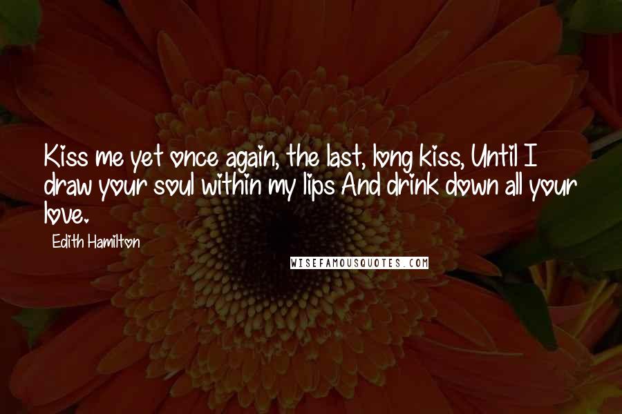 Edith Hamilton Quotes: Kiss me yet once again, the last, long kiss, Until I draw your soul within my lips And drink down all your love.