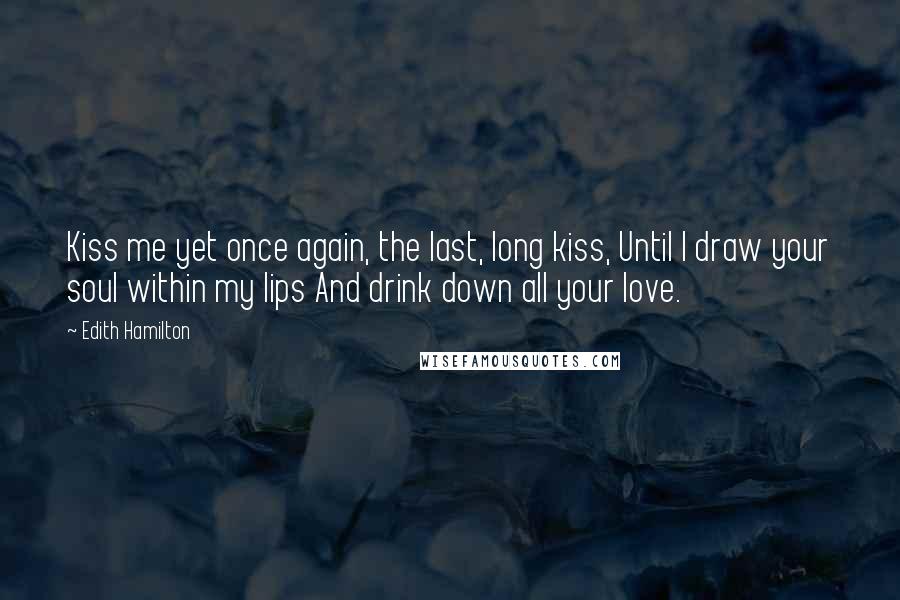 Edith Hamilton Quotes: Kiss me yet once again, the last, long kiss, Until I draw your soul within my lips And drink down all your love.