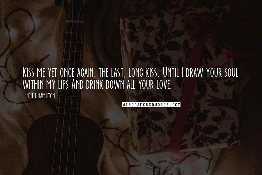 Edith Hamilton Quotes: Kiss me yet once again, the last, long kiss, Until I draw your soul within my lips And drink down all your love.