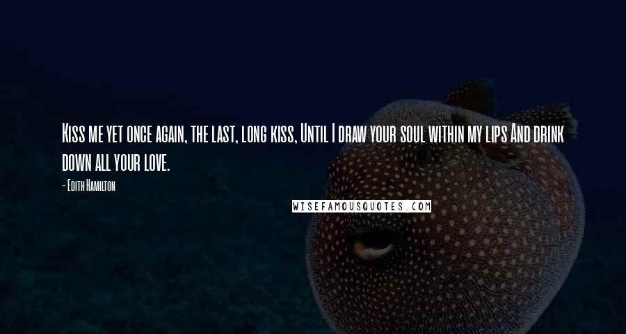 Edith Hamilton Quotes: Kiss me yet once again, the last, long kiss, Until I draw your soul within my lips And drink down all your love.