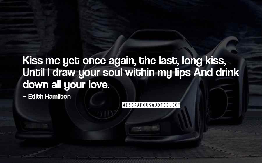 Edith Hamilton Quotes: Kiss me yet once again, the last, long kiss, Until I draw your soul within my lips And drink down all your love.