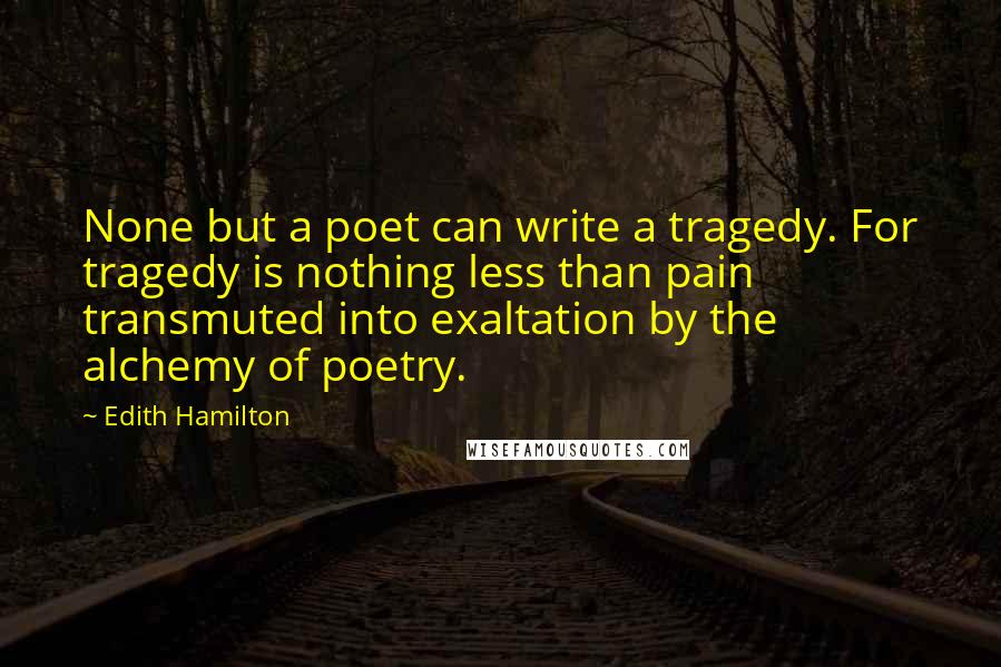 Edith Hamilton Quotes: None but a poet can write a tragedy. For tragedy is nothing less than pain transmuted into exaltation by the alchemy of poetry.