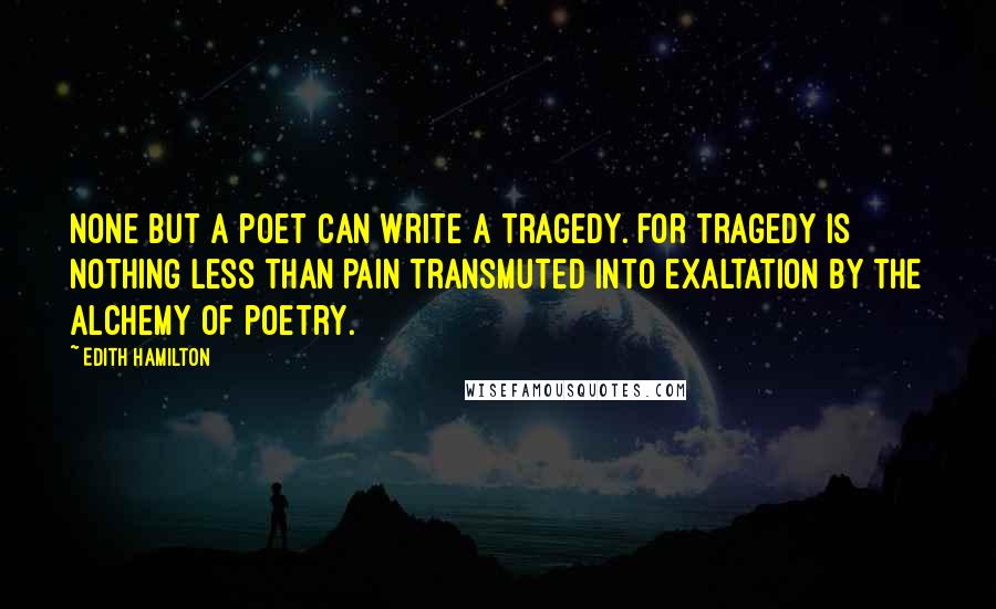 Edith Hamilton Quotes: None but a poet can write a tragedy. For tragedy is nothing less than pain transmuted into exaltation by the alchemy of poetry.