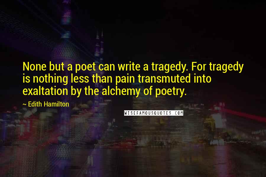 Edith Hamilton Quotes: None but a poet can write a tragedy. For tragedy is nothing less than pain transmuted into exaltation by the alchemy of poetry.