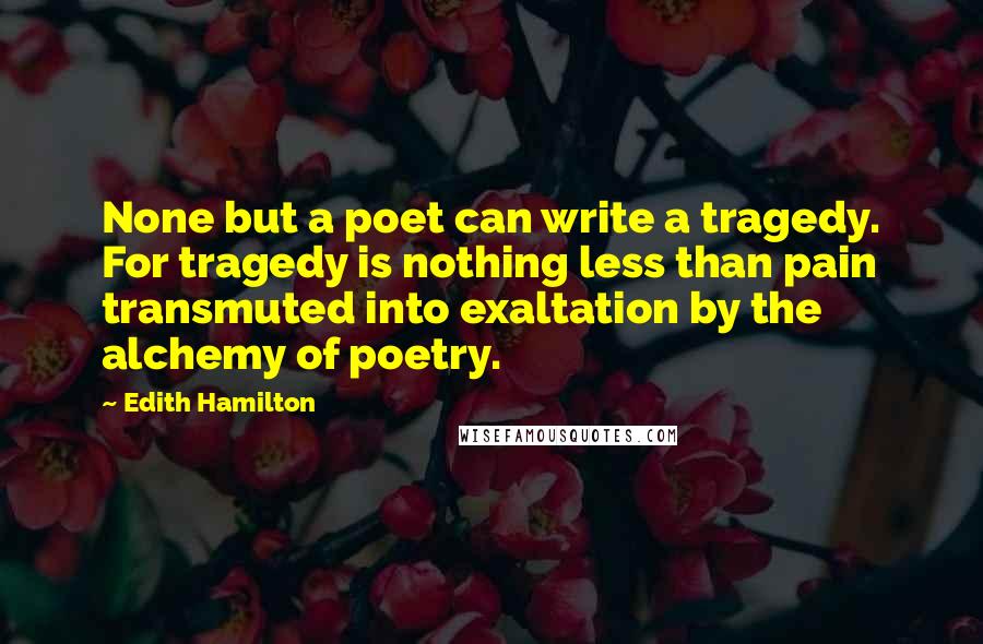 Edith Hamilton Quotes: None but a poet can write a tragedy. For tragedy is nothing less than pain transmuted into exaltation by the alchemy of poetry.