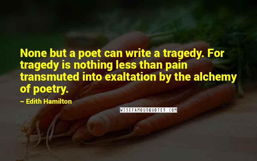 Edith Hamilton Quotes: None but a poet can write a tragedy. For tragedy is nothing less than pain transmuted into exaltation by the alchemy of poetry.