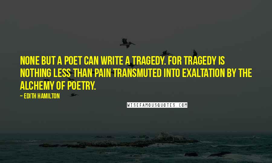 Edith Hamilton Quotes: None but a poet can write a tragedy. For tragedy is nothing less than pain transmuted into exaltation by the alchemy of poetry.