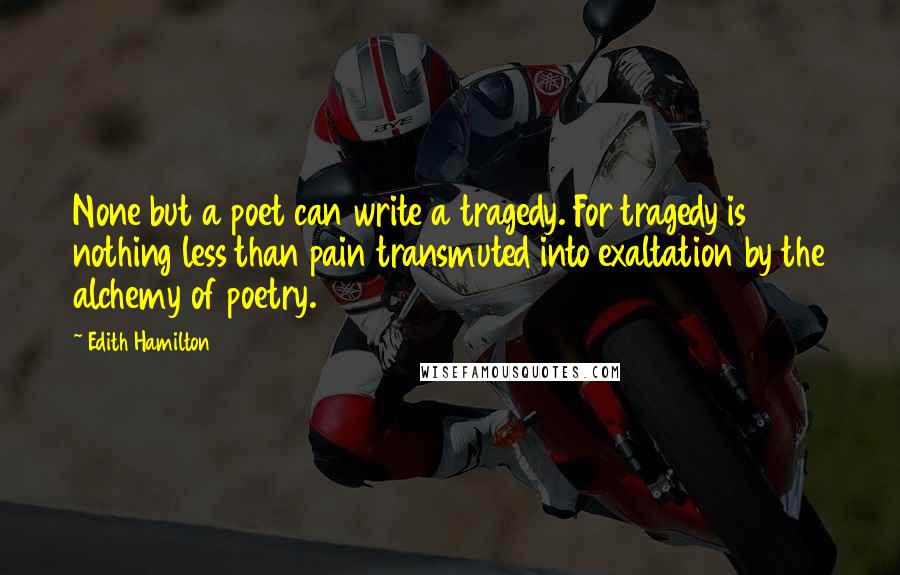 Edith Hamilton Quotes: None but a poet can write a tragedy. For tragedy is nothing less than pain transmuted into exaltation by the alchemy of poetry.