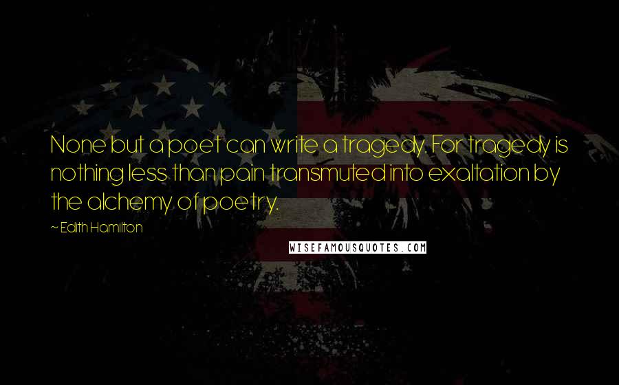 Edith Hamilton Quotes: None but a poet can write a tragedy. For tragedy is nothing less than pain transmuted into exaltation by the alchemy of poetry.
