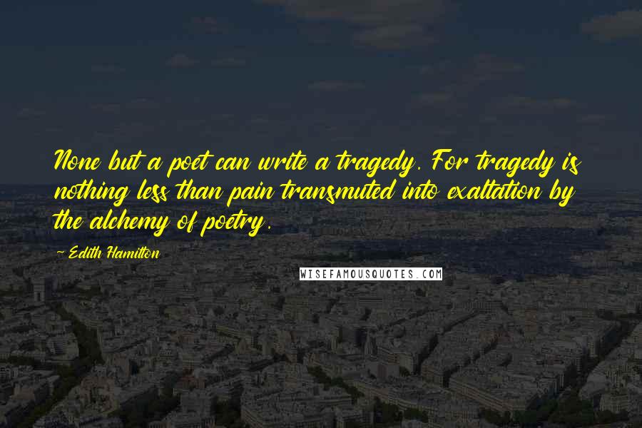 Edith Hamilton Quotes: None but a poet can write a tragedy. For tragedy is nothing less than pain transmuted into exaltation by the alchemy of poetry.