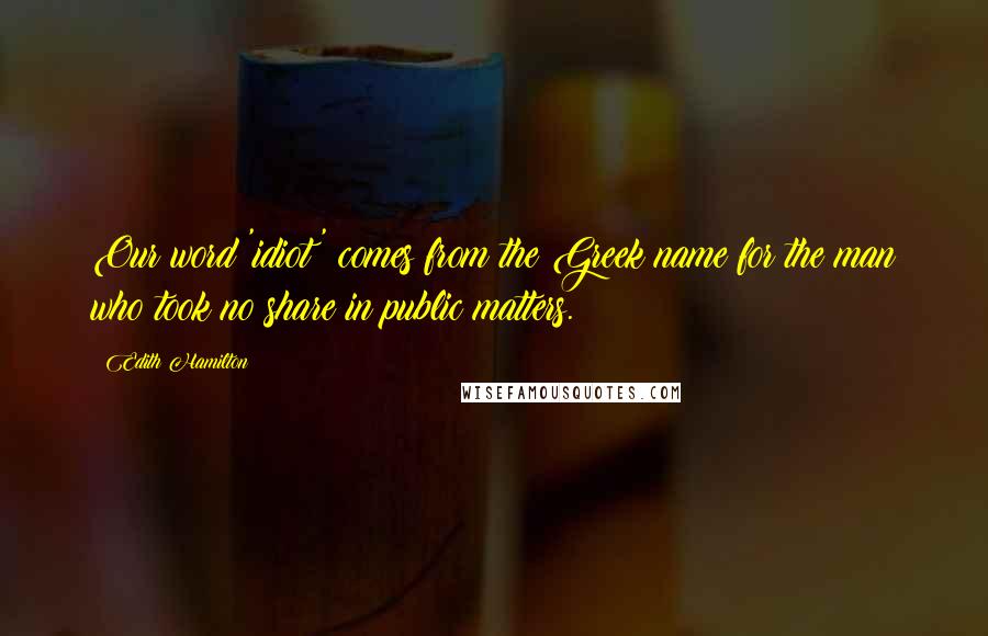 Edith Hamilton Quotes: Our word 'idiot' comes from the Greek name for the man who took no share in public matters.