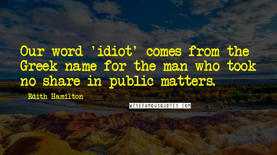 Edith Hamilton Quotes: Our word 'idiot' comes from the Greek name for the man who took no share in public matters.