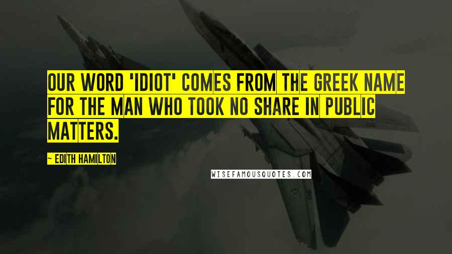 Edith Hamilton Quotes: Our word 'idiot' comes from the Greek name for the man who took no share in public matters.