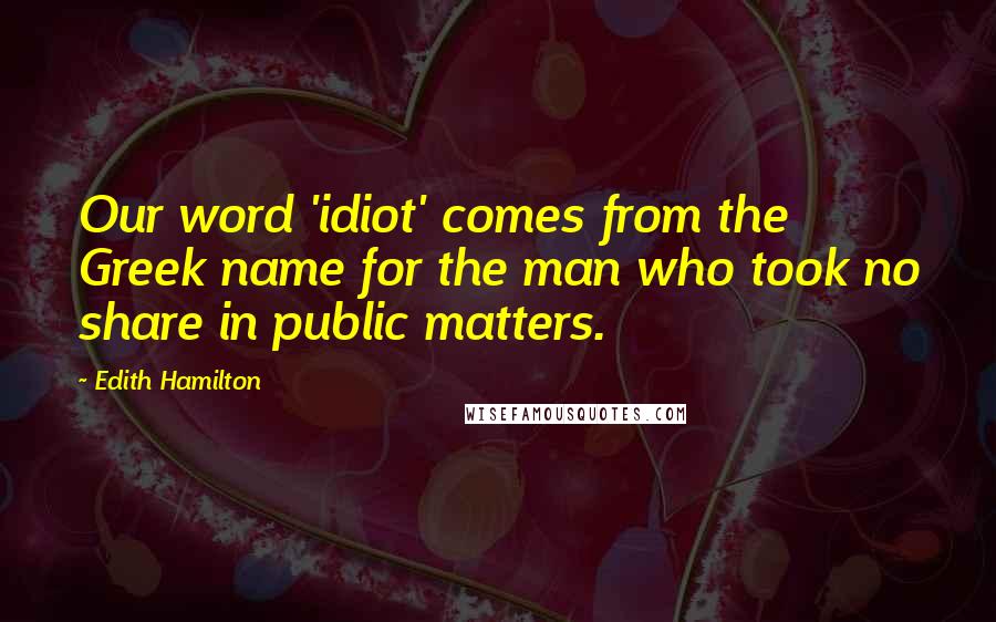 Edith Hamilton Quotes: Our word 'idiot' comes from the Greek name for the man who took no share in public matters.
