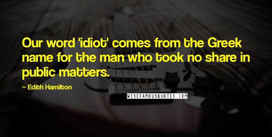 Edith Hamilton Quotes: Our word 'idiot' comes from the Greek name for the man who took no share in public matters.