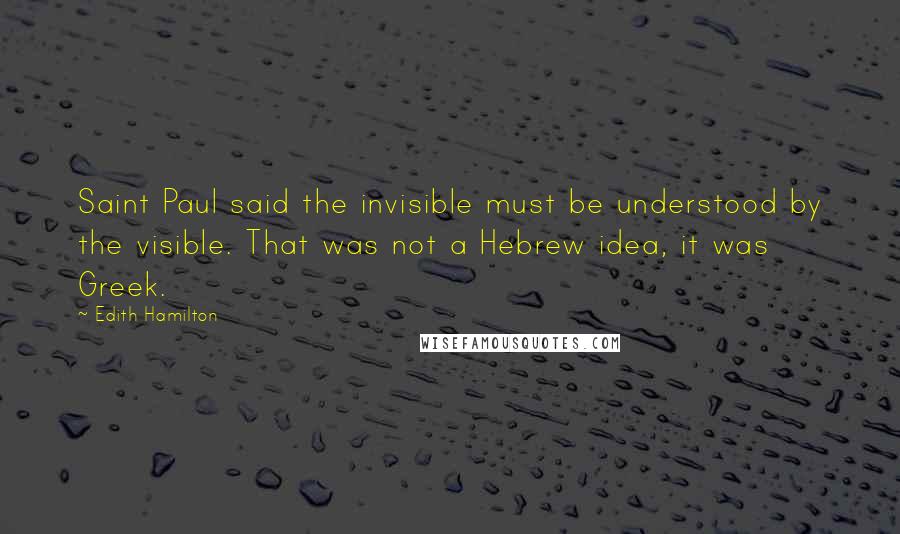 Edith Hamilton Quotes: Saint Paul said the invisible must be understood by the visible. That was not a Hebrew idea, it was Greek.