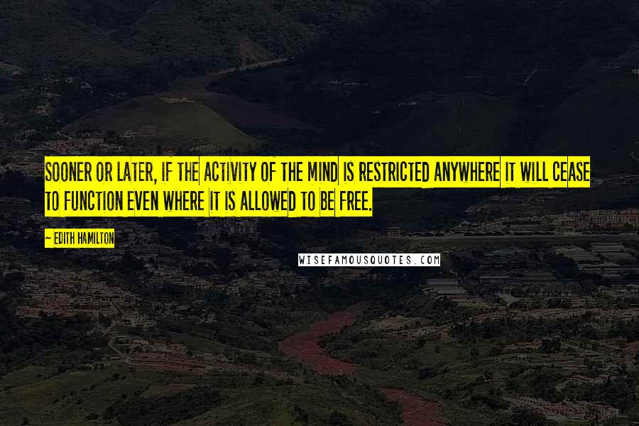 Edith Hamilton Quotes: Sooner or later, if the activity of the mind is restricted anywhere it will cease to function even where it is allowed to be free.