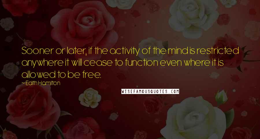 Edith Hamilton Quotes: Sooner or later, if the activity of the mind is restricted anywhere it will cease to function even where it is allowed to be free.