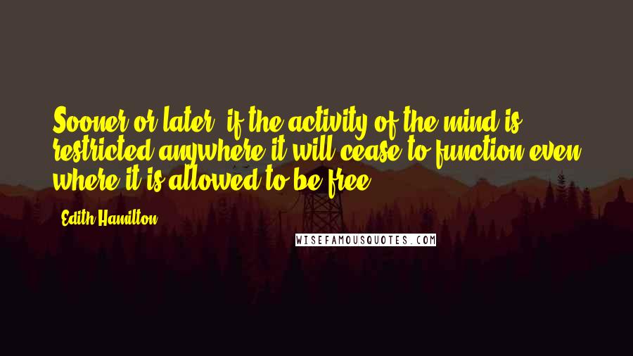 Edith Hamilton Quotes: Sooner or later, if the activity of the mind is restricted anywhere it will cease to function even where it is allowed to be free.