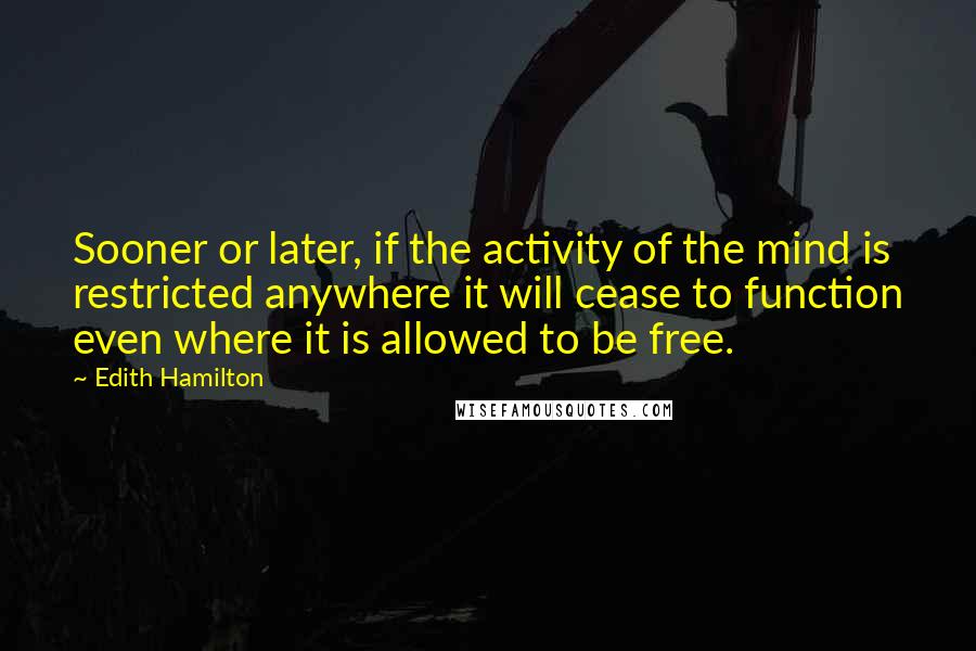 Edith Hamilton Quotes: Sooner or later, if the activity of the mind is restricted anywhere it will cease to function even where it is allowed to be free.